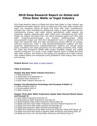 2010 Deep Research Report on Global and
       China Solar Wafer or Ingot Industry

2010 Deep Research Report on Global and China Solar Wafer or Ingot Industry was
professional and depth research report on global and China solar wafer industry.this
report has introduced almost all global and China solar wafer manufacturers,
included solar wafer manufacturers background, wafer or ingot equipment sources,
manufacturing process, solar wafer product specifications, wafer capacity and
production, capacity expansion,solar wafer selling price, manufacturing cost, profit
margin etc related information.Then, the report introduced global and China solar
wafer     production,demand,supply     and    demand      relation,average    selling
price,cost,profit margin and 2010-2014 development trend. in addition to this.the
report has introduced wafer and ingot manufacturing process (DSS,FZ CZ process,
multi-line cutting etc), wafer or ingot Equipments(equipment suppliers and their
equipment specifications),raw materials(polysilicon suppliers and average selling
price), processing cost (ingot processing cost and cutting processing cost), finally,
the report also introduced 100MW wafer project Feasibility analysis and related
research conclusions. In a word, it was a depth research report on Global and China
solar wafer industry. And thanks to the support and assistance from wafer industry
chain related experts and enterprises during QYResearch Solar Energy Team survey
and interview.


Original Source: Solar Wafer or Ingot Industry


Table of Contents:

Chapter One Solar Wafer Industry Overview 1
1.1 Wafer Definition 1
1.2 Classification and Application 8
1.3 Industry Chain Structure 8
1.4 Solar Wafer Industry Overview 10

Chapter Two Manufacture Technology and Processes of Wafer 11
2.1 Multicrystalline Ingot 11
2.2 Monocrystalline Rod 14
2.3 Wafer Cutting 18

Chapter Three Solar Wafer Productions Supply Sales Demand Market Status
and Forecast 19
3.1 Solar Wafer Productions Overview 19
3.2 Semiconductor Wafer Productions Overview 26
3.3 Global Regional Solar Wafer Production Market Share 28
3.4 Global and China Solar Wafer Production and China Market Proportion 34
3.5 Global and China Solar Wafer Demand and Shortage 34
3.6 Global Semiconductor Wafer Demand and Shortage 35
3.7 2008-2014 Global and China Wafer Cost Price Production Value Profit Margin 35
3.8 Global and China Mono Multi Crystalline Wafer Production and Market Share 36
3.9 Global and China 125 156 Size Wafer Production and Market Share 37
 