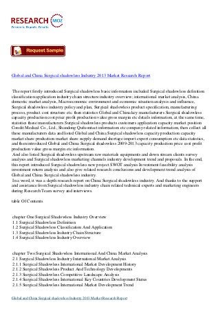 Global and China Surgical shadowless Industry 2013 Market Research Report
The report firstly introduced Surgical shadowless basic information included Surgical shadowless definition
classification application industry chain structure industry overview; international market analysis, China
domestic market analysis, Macroeconomic environment and economic situation analysis and influence,
Surgical shadowless industry policy and plan, Surgical shadowless product specification, manufacturing
process, product cost structure etc. then statistics Global and China key manufacturers Surgical shadowless
capacity production cost price profit production value gross margin etc details information, at the same time,
statistics these manufacturers Surgical shadowless products customers application capacity market position
Condit Medical Co., Ltd., Shandong Qufuontact information etc company related information, then collect all
these manufacturers data and listed Global and China Surgical shadowless capacity production capacity
market share production market share supply demand shortage import export consumption etc data statistics,
and then introduced Global and China Surgical shadowless 2009-2013 capacity production price cost profit
production value gross margin etc information.
And also listed Surgical shadowless upstream raw materials equipments and down stream clients survey
analysis and Surgical shadowless marketing channels industry development trend and proposals. In the end,
this report introduced Surgical shadowless new project SWOT analysis Investment feasibility analysis
investment return analysis and also give related research conclusions and development trend analysis of
Global and China Surgical shadowless industry.
In a word, it was a depth research report on China Surgical shadowless industry. And thanks to the support
and assistance from Surgical shadowless industry chain related technical experts and marketing engineers
during Research Team survey and interviews.
table Of Contents
chapter One Surgical Shadowless Industry Overview
1.1 Surgical Shadowless Definition
1.2 Surgical Shadowless Classification And Application
1.3 Surgical Shadowless Industry Chain Structure
1.4 Surgical Shadowless Industry Overview
chapter Two Surgical Shadowless International And China Market Analysis
2.1 Surgical Shadowless Industry International Market Analysis
2.1.1 Surgical Shadowless International Market Development History
2.1.2 Surgical Shadowless Product And Technology Developments
2.1.3 Surgical Shadowless Competitive Landscape Analysis
2.1.4 Surgical Shadowless International Key Countries Development Status
2.1.5 Surgical Shadowless International Market Development Trend
Global and China Surgical shadowless Industry 2013 Market Research Report
 