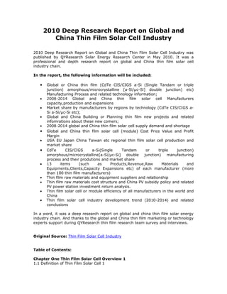 2010 Deep Research Report on Global and
          China Thin Film Solar Cell Industry

2010 Deep Research Report on Global and China Thin Film Solar Cell Industry was
published by QYResearch Solar Energy Research Center in May 2010. It was a
professional and depth research report on global and China thin film solar cell
industry chain.

In the report, the following information will be included:

   •    Global or China thin film (CdTe CIS/CIGS a-Si (Single Tandam or triple
        junction) amorphous/microcrystalline [a-Si/μc-Si] double junction) etc)
        Manufacturing Process and related technology information;
   •    2008-2014 Global and China thin film solar cell Manufacturers
        capacity,production and expansions
   •    Market share by manufacturers by regions by technology (CdTe CIS/CIGS a-
        Si a-Si/μc-Si etc);
   •    Global and China Building or Planning thin film new projects and related
        infomrations about these new comers;
   •    2008-2014 global and China thin film solar cell supply demand and shortage
   •    Global and China thin film solar cell (module) Cost Price Value and Profit
        Margin
   •    USA EU Japan China Taiwan etc regional thin film solar cell production and
        market share
   •    CdTe       CIS/CIGS      a-Si(Single     Tandam       or     triple    junction)
        amorphous/microcrystalline[a-Si/μc-Si]      double   junction)    manufacturing
        process and their produtions and market share
   •    13      items     (such     as     Products,Revenue,Raw        Materials    and
        Equipments,Clients,Capacity Expansions etc) of each manufacturer (more
        than 100 thin film manufacturers)
   •    Thin film raw materials and equipment suppliers and relationship
   •    Thin film raw materials cost structure and China PV subsidy policy and related
        PV power station investment return analysis.
   •    Thin film solar cell or module efficiency of all manufacturers in the world and
        China
   •    Thin film solar cell industry development trend (2010-2014) and related
        conclusions

In a word, it was a deep research report on global and china thin film solar energy
industry chain. And thanks to the global and China thin film marketing or technology
experts support during QYResearch thin film research team survey and interviews.


Original Source: Thin Film Solar Cell Industry


Table of Contents:

Chapter One Thin Film Solar Cell Overview 1
1.1 Definition of Thin Film Solar Cell 1
 
