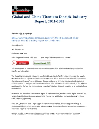 Global and China Titanium Dioxide Industry
            Report, 2011-2012

Buy Your Copy of Report @

http://www.reportsnreports.com/reports/174243-global-and-china-
titanium-dioxide-industry-report-2011-2012.html

Report Details:

No. of Pages: 88

Published: June 2012

Price Single user license: US $ 2000   | Price Corporate User License: US $ 3200




The development of titanium dioxide industry worldwide in 2011 was reflected largely in industrial
transfer and integration.

The global titanium dioxide industry is transferred towards Asia-Pacific region. In terms of the supply,
the titanium dioxide capacity of China surpassed America and hit more than 2 million tons, which made
China become the world’s largest titanium dioxide producer. In 2011, the titanium dioxide output of
China surged by 23.10% year-on-year to 1.812 million tons. Apart from the new capacity of 350,000 tons
contributed by DuPont, the increase in the capacity of titanium dioxide is expected to be mainly in China
in the future.

In terms of the worldwide consumption region of titanium dioxide, the Asia-Pacific region accounts for
30%, followed by North America (approx.28%), Europe, the Middle East and Africa (approx.35%) and
Latin America (approx.7%).

Since 2011, there has been a tight supply of titanium raw materials, and the frequent markup in
titanium dioxide prices has encouraged titanium dioxide producers to finance enterprises upstream to
ensure the supply of raw materials.

On Apri.3, 2012, an America-based coating producer and the major titanium dioxide buyer PPG
 