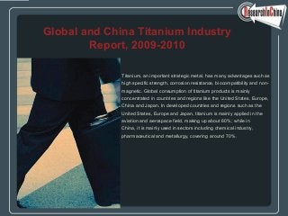 Titanium, an important strategic metal, has many advantages such as
high specific strength, corrosion resistance, biocompatibility and non-
magnetic. Global consumption of titanium products is mainly
concentrated in countries and regions like the United States, Europe,
China and Japan. In developed countries and regions such as the
United States, Europe and Japan, titanium is mainly applied in the
aviation and aerospace field, making up about 60%; while in
China, it is mainly used in sectors including chemical industry,
pharmaceutical and metallurgy, covering around 70%.
Global and China Titanium Industry
Report, 2009-2010
 