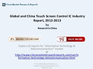 Global and China Touch Screen Control IC Industry
Report, 2012-2013
by
Research In China

Explore all reports for “Information Technology &
Telecommunication” market
@

http://www.chinamarketresearchreports.com/cat/in
formation-technology-telecommunication.html.
© ChinaMarketResearchReports.com ;
sales@chinamarketresearchreports.com ;
+1 888 391 5441

 