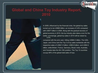 In 2009, influenced by the financial crisis, the global toy sales
turned out to be US$80 billion, an increase of 3.6% compared
with US$77 billion in 2008. Along with the gradual recovery of
global economy in 2010, the toy industry also takes a turn for the
better; promisingly, global toy sales in 2010 will be raised by
5.4%
compared with the prior year, hitting US$84.3 billion. The USA,
Japan, and China rank the Top 3 of toy sales worldwide with the
respective sales of US$21.5 billion, US$5.8 billion, and US$4.9
billion, while Britain, France, Germany, Brazil, India, Australia,
and Canada take the 4th-10th position. The Top 10 countries
occupy 66% of the global total sales of toys.
Global and China Toy Industry Report,
2010
 