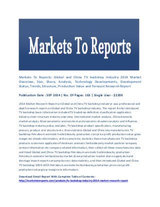 Markets To Reports: Global and China TV backdrop Industry 2014 Market Overview, Size, Share, Analysis, Technology Developments, Development Status, Trends, Structure, Production Value and Forecast Research Report 
Publication Date : SEP 2014 | No. Of Pages: 163 | Single User - $2200 
2014 Market Research Report on Global and China TV backdrop Industry> was professional and depth research report on Global and China TV backdrop industry. The report firstly introduced TV backdrop basic information included TV backdrop definition classification application industry chain structure industry overview; international market analysis, China domestic market analysis, Macroeconomic environment and economic situation analysis and influence, TV backdrop industry policy and plan, TV backdrop product specification, manufacturing process, product cost structure etc. then statistics Global and China key manufacturers TV backdrop Petroleum aromatic herbicideacity production cost price profit production value gross margin etc details information, at the same time, statistics these manufacturers TV backdrop products customers application Petroleum aromatic herbicideacity market position company contact information etc company related information, then collect all these manufacturers data and listed Global and China TV backdrop Petroleum aromatic herbicideacity production Petroleum aromatic herbicideacity market share production market share supply demand shortage import export consumption etc data statistics, and then introduced Global and China TV backdrop 2009-2019 Petroleum aromatic herbicideacity production price cost profit production value gross margin etc information. 
Download Detail Report With Complete Table of Contents: http://marketstoreports.com/products/tv-backdrop-industry-2014-market-research-report  