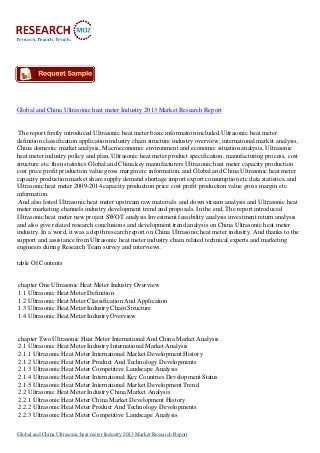 Global and China Ultrasonic heat meter Industry 2013 Market Research Report

The report firstly introduced Ultrasonic heat meter basic information included Ultrasonic heat meter
definition classification application industry chain structure industry overview; international market analysis,
China domestic market analysis, Macroeconomic environment and economic situation analysis, Ultrasonic
heat meter industry policy and plan, Ultrasonic heat meter product specification, manufacturing process, cost
structure etc. then statistics Global and China key manufacturers Ultrasonic heat meter capacity production
cost price profit production value gross margin etc information, and Global and China Ultrasonic heat meter
capacity production market share supply demand shortage import export consumption etc data statistics, and
Ultrasonic heat meter 2009-2014 capacity production price cost profit production value gross margin etc
information.
And also listed Ultrasonic heat meter upstream raw materials and down stream analysis and Ultrasonic heat
meter marketing channels industry development trend and proposals. In the end, The report introduced
Ultrasonic heat meter new project SWOT analysis Investment feasibility analysis investment return analysis
and also give related research conclusions and development trend analysis on China Ultrasonic heat meter
industry. In a word, it was a depth research report on China Ultrasonic heat meter industry. And thanks to the
support and assistance from Ultrasonic heat meter industry chain related technical experts and marketing
engineers during Research Team survey and interviews.
table Of Contents

chapter One Ultrasonic Heat Meter Industry Overview
1.1 Ultrasonic Heat Meter Definition
1.2 Ultrasonic Heat Meter Classification And Application
1.3 Ultrasonic Heat Meter Industry Chain Structure
1.4 Ultrasonic Heat Meter Industry Overview

chapter Two Ultrasonic Heat Meter International And China Market Analysis
2.1 Ultrasonic Heat Meter Industry International Market Analysis
2.1.1 Ultrasonic Heat Meter International Market Development History
2.1.2 Ultrasonic Heat Meter Product And Technology Developments
2.1.3 Ultrasonic Heat Meter Competitive Landscape Analysis
2.1.4 Ultrasonic Heat Meter International Key Countries Development Status
2.1.5 Ultrasonic Heat Meter International Market Development Trend
2.2 Ultrasonic Heat Meter Industry China Market Analysis
2.2.1 Ultrasonic Heat Meter China Market Development History
2.2.2 Ultrasonic Heat Meter Product And Technology Developments
2.2.3 Ultrasonic Heat Meter Competitive Landscape Analysis
Global and China Ultrasonic heat meter Industry 2013 Market Research Report

 