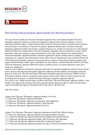 Global and China Ultrasonic therapeutic apparatus Industry 2013 Market Research Report

The report firstly introduced Ultrasonic therapeutic apparatus basic information included Ultrasonic
therapeutic apparatus definition classification application industry chain structure industry overview;
international market analysis, China domestic market analysis, Macroeconomic environment and economic
situation analysis and influence, Ultrasonic therapeutic apparatus industry policy and plan, Ultrasonic
therapeutic apparatus product specification, manufacturing process, product cost structure etc. then statistics
Global and China key manufacturers Ultrasonic therapeutic apparatus capacity production cost price profit
production value gross margin etc details information, at the same time, statistics these manufacturers
Ultrasonic therapeutic apparatus products customers application capacity market position company contact
information etc company related information, then collect all these manufacturers data and listed Global and
China Ultrasonic therapeutic apparatus capacity production capacity market share production market share
supply demand shortage import export consumption etc data statistics, and then introduced Global and China
Ultrasonic therapeutic apparatus 2009-2018 capacity production price cost profit production value gross
margin etc information.
And also listed Ultrasonic therapeutic apparatus upstream raw materials equipments and down stream clients
survey analysis and Ultrasonic therapeutic apparatus marketing channels industry development trend and
proposals. In the end, The report introduced Ultrasonic therapeutic apparatus new project SWOT analysis
Investment feasibility analysis investment return analysis and also give related research conclusions and
development trend analysis on Global and China Ultrasonic therapeutic apparatus industry.
In a word, it was a depth research report on Global and China Ultrasonic therapeutic apparatus industry. And
thanks to the support and assistance from Ultrasonic therapeutic apparatus industry chain related technical
experts and marketing engineers during Research Team survey and interviews.
table Of Contents

chapter One Ultrasonic Therapeutic Apparatus Industry Overview
1.1 Ultrasonic Therapeutic Apparatus Definition
1.2 Ultrasonic Therapeutic Apparatus Classification And Application
1.3 Ultrasonic Therapeutic Apparatus Industry Chain Structure
1.4 Ultrasonic Therapeutic Apparatus Industry Overview

chapter Two Ultrasonic Therapeutic Apparatus International And China Market Analysis
2.1 Ultrasonic Therapeutic Apparatus Industry International Market Analysis
2.1.1 Ultrasonic Therapeutic Apparatus International Market Development History
2.1.2 Ultrasonic Therapeutic Apparatus Product And Technology Developments
2.1.3 Ultrasonic Therapeutic Apparatus Competitive Landscape Analysis
2.1.4 Ultrasonic Therapeutic Apparatus International Key Countries Development Status
Global and China Ultrasonic therapeutic apparatus Industry 2013 Market Research Report

 