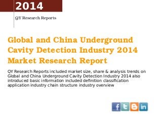 2014 
QY Research Reports 
Global and China Underground 
Cavity Detection Industry 2014 
Market Research Report 
QY Research Reports included market size, share & analysis trends on 
Global and China Underground Cavity Detection Industry 2014 also 
introduced basic information included definition classification 
application industry chain structure industry overview 
 