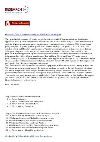 Global and China UV Printer Industry 2013 Market Research Report
The report firstly introduced UV printer basic information included UV printer definition classification
application industry chain structure industry overview; international market analysis, China domestic market
analysis, Macroeconomic environment and economic situation analysis and influence, UV printer industry
policy and plan, UV printer product specification, manufacturing process, product cost structure etc. then
statistics Global and China key manufacturers UV printer capacity production cost price profit production
value gross margin etc details information, at the same time, statistics these manufacturers UV printer
products customers application capacity market position company contact information etc company related
information, then collect all these manufacturers data and listed Global and China UV printer capacity
production capacity market share production market share supply demand shortage import export consumption
etc data statistics, and then introduced Global and China UV printer 2009-2018 capacity production price cost
profit production value gross margin etc information.
And also listed UV printer upstream raw materials equipments and down stream clients survey analysis and
UV printer marketing channels industry development trend and proposals. In the end, The report introduced
UV printer new project SWOT analysis Investment feasibility analysis investment return analysis and also
give related research conclusions and development trend analysis on Global and China UV printer industry.
In a word, it was a depth research report on Global and China UV printer industry. And thanks to the support
and assistance from UV printer industry chain related technical experts and marketing engineers during
Research Team survey and interviews.
table Of Contents

chapter One Uv Printer Industry Overview
1.1 Uv Printer Definition
1.2 Uv Printer Classification And Application
1.3 Uv Printer Industry Chain Structure
1.4 Uv Printer Industry Overview

chapter Two Uv Printer International And China Market Analysis
2.1 Uv Printer Industry International Market Analysis
2.1.1 Uv Printer International Market Development History
2.1.2 Uv Printer Product And Technology Developments
2.1.3 Uv Printer Competitive Landscape Analysis
2.1.4 Uv Printer International Key Countries Development Status
2.1.5 Uv Printer International Market Development Trend
2.2 Uv Printer Industry China Market Analysis
Global and China UV Printer Industry 2013 Market Research Report

 