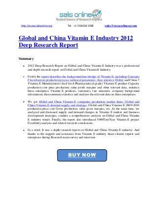 http://www.salisonline.org           Tel: +1-518-618-1030          sales@researchmoz.com



Global and China Vitamin E Industry 2012
Deep Research Report

Summary
      2012 Deep Research Report on Global and China Vitamin E Industry was a professional
      and depth research report on Global and China Vitamin E Industry.

      Firstly the report describes the background knowledge of Vitamin E, including Concepts
      Classification production process technical parameters; then statistics Global and China 7
      Vitamin E Manufacturers (feed food Pharmaceutical grade) Vitamin E product Capacity
      production cost price production value profit margins and other relevant data, statistics
      these enterprises Vitamin E products, customers, raw materials, company background
      information, then summary statistics and analysis the relevant data on these enterprises.

      We got Global and China Vitamin E companies production market share, Global and
      China Vitamin E demand supply and shortage, Global and China Vitamin E 2009-2016
      production price cost Gross production value gross margins, etc. At the same time, we
      analyzed and discussed supply and demand changes in Vitamin E market and business
      development strategies, conduct a comprehensive analysis on Global and China Vitamin
      E industry trends. Finally, the report also introduced 3000Ton/Year Vitamin E project
      Feasibility analysis and related research conclusions.

      In a word, It was a depth research report on Global and China Vitamin E industry. And
      thanks to the support and assistance from Vitamin E industry chain related experts and
      enterprises during Research team survey and interview.




                                      BUY NOW
 