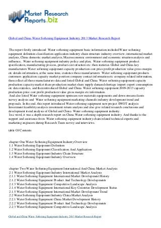 Global and China Water Softening Equipment Industry 2013 Market Research Report
The report firstly introduced Water softening equipment basic information included Water softening
equipment definition classification application industry chain structure industry overview; international market
analysis, China domestic market analysis, Macroeconomic environment and economic situation analysis and
influence, Water softening equipment industry policy and plan, Water softening equipment product
specification, manufacturing process, product cost structure etc. then statistics Global and China key
manufacturers Water softening equipment capacity production cost price profit production value gross margin
etc details information, at the same time, statistics these manufacturers Water softening equipment products
customers application capacity market position company contact information etc company related information,
then collect all these manufacturers data and listed Global and China Water softening equipment capacity
production capacity market share production market share supply demand shortage import export consumption
etc data statistics, and then introduced Global and China Water softening equipment 2009-2013 capacity
production price cost profit production value gross margin etc information.
And also listed Water softening equipment upstream raw materials equipments and down stream clients
survey analysis and Water softening equipment marketing channels industry development trend and
proposals. In the end, this report introduced Water softening equipment new project SWOT analysis
Investment feasibility analysis investment return analysis and also give related research conclusions and
development trend analysis of Global and China Water softening equipment industry.
In a word, it was a depth research report on China Water softening equipment industry. And thanks to the
support and assistance from Water softening equipment industry chain related technical experts and
marketing engineers during Research Team survey and interviews.
table Of Contents
chapter One Water Softening Equipment Industry Overview
1.1 Water Softening Equipment Definition
1.2 Water Softening Equipment Classification And Application
1.3 Water Softening Equipment Industry Chain Structure
1.4 Water Softening Equipment Industry Overview
chapter Two Water Softening Equipment International And China Market Analysis
2.1 Water Softening Equipment Industry International Market Analysis
2.1.1 Water Softening Equipment International Market Development History
2.1.2 Water Softening Equipment Product And Technology Developments
2.1.3 Water Softening Equipment Competitive Landscape Analysis
2.1.4 Water Softening Equipment International Key Countries Development Status
2.1.5 Water Softening Equipment International Market Development Trend
2.2 Water Softening Equipment Industry China Market Analysis
2.2.1 Water Softening Equipment China Market Development History
2.2.2 Water Softening Equipment Product And Technology Developments
2.2.3 Water Softening Equipment Competitive Landscape Analysis
Global and China Water Softening Equipment Industry 2013 Market Research Report
 