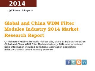 2014 
QY Research Reports 
Global and China WDM Filter 
Modules Industry 2014 Market 
Research Report 
QY Research Reports included market size, share & analysis trends on 
Global and China WDM Filter Modules Industry 2014 also introduced 
basic information included definition classification application 
industry chain structure industry overview 
 