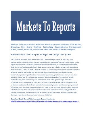 Markets To Reports: Global and China Wood preservative Industry 2014 Market Overview, Size, Share, Analysis, Technology Developments, Development Status, Trends, Structure, Production Value and Forecast Research Report 
Publication Date : SEP 2014 | No. Of Pages: 163 | Single User - $2200 
2014 Market Research Report on Global and China Wood preservative Industry> was professional and depth research report on Global and China Wood preservative industry. The report firstly introduced Wood preservative basic information included Wood preservative definition classification application industry chain structure industry overview; international market analysis, China domestic market analysis, Macroeconomic environment and economic situation analysis and influence, Wood preservative industry policy and plan, Wood preservative product specification, manufacturing process, product cost structure etc. then statistics Global and China key manufacturers Wood preservative Petroleum aromatic herbicideacity production cost price profit production value gross margin etc details information, at the same time, statistics these manufacturers Wood preservative products customers application Petroleum aromatic herbicideacity market position company contact information etc company related information, then collect all these manufacturers data and listed Global and China Wood preservative Petroleum aromatic herbicideacity production Petroleum aromatic herbicideacity market share production market share supply demand shortage import export consumption etc data statistics, 
Download Detail Report With Complete Table of Contents: http://marketstoreports.com/products/wood-preservative-industry-2014-market-research-report 
 