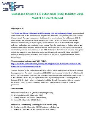 Global and Chinese 1,4-Butanediol (BDO) Industry, 2016
Market Research Report
Description:
The 'Global and Chinese 1,4-Butanediol (BDO) Industry, 2016 Market Research Report' is a professional
and in-depth study on the current state of the global 1,4-Butanediol (BDO) industry with a focus on the
Chinese market. The report provides key statistics on the market status of the 1,4-Butanediol (BDO)
manufacturers and is a valuable source of guidance and direction for companies and individuals
interested in the industry.Firstly, the report provides a basic overview of the industry including its
definition, applications and manufacturing technology. Then, the report explores the international and
Chinese major industry players in detail. In this part, the report presents the company profile, product
specifications, capacity, production value, and 2011-2016 market shares for each company. Through the
statistical analysis, the report depicts the global and Chinese total market of 1,4-Butanediol (BDO)
industry including capacity, production, production value, cost/profit, supply/demand and Chinese
import/export.
View complete chemicals report With TOC @:
https://marketreportscenter.com/reports/288260/global-and-chinese-14-butanediol-bdo-
industry-2016-market-research-report
The total market is further divided by company, by country, and by application/type for the competitive
landscape analysis. The report then estimates 2016-2021 market development trends of 1,4-Butanediol
(BDO) industry. Analysis of upstream raw materials, downstream demand, and current market dynamics
is also carried out. In the end, the report makes some important proposals for a new project of 1,4-
Butanediol (BDO) Industry before evaluating its feasibility. Overall, the report provides an in-depth
insight of 2011-2021 global and Chinese 1,4-Butanediol (BDO) industry covering all important
parameters.
Table of Content
Chapter One Introduction of 1,4-Butanediol (BDO) Industry
1.1 Brief Introduction of 1,4-Butanediol (BDO)
1.2 Development of 1,4-Butanediol (BDO) Industry
1.3 Status of 1,4-Butanediol (BDO) Industry
Chapter Two Manufacturing Technology of 1,4-Butanediol (BDO)
2.1 Development of 1,4-Butanediol (BDO) Manufacturing Technology
2.2 Analysis of 1,4-Butanediol (BDO) Manufacturing Technology
 