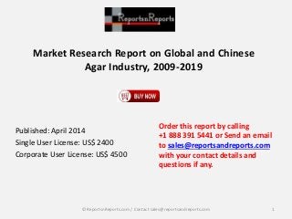 Market Research Report on Global and Chinese 
Agar Industry, 2009-2019 
Published: April 2014 
Single User License: US$ 2400 
Corporate User License: US$ 4500 
Order this report by calling 
+1 888 391 5441 or Send an email 
to sales@reportsandreports.com 
with your contact details and 
questions if any. 
© ReportsnReports.com / Contact sales@reportsandreports.com 1 
 