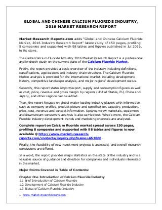 1 | www. market-research-reports.com
GLOBAL AND CHINESE CALCIUM FLUORIDE INDUSTRY,
2016 MARKET RESEARCH REPORT
Market-Research-Reports.com adds "Global and Chinese Calcium Fluoride
Market, 2016 Industry Research Report" latest study of 150 pages, profiling
8 companies and supported with 98 tables and figures published in Jul 2016,
to its store.
The Global Calcium Fluoride Industry 2016 Market Research Report is a professional
and in-depth study on the current state of the Calcium Fluoride Market.
Firstly, the report provides a basic overview of the industry including definitions,
classifications, applications and industry chain structure. The Calcium Fluoride
Market analysis is provided for the international market including development
history, competitive landscape analysis, and major regions' development status.
Secondly, this report states import/export, supply and consumption figures as well
as cost, price, revenue and gross margin by regions (United States, EU, China and
Japan), and other regions can be added.
Then, the report focuses on global major leading industry players with information
such as company profiles, product picture and specification, capacity, production,
price, cost, revenue and contact information. Upstream raw materials, equipment
and downstream consumers analysis is also carried out. What's more, the Calcium
Fluoride industry development trends and marketing channels are analyzed.
Complete report on Calcium Fluoride market spread across 150 pages,
profiling 8 companies and supported with 98 tables and figures is now
available @ http://www.market-research-
reports.com/contacts/inquiry.php?name=461860 .
Finally, the feasibility of new investment projects is assessed, and overall research
conclusions are offered.
In a word, the report provides major statistics on the state of the industry and is a
valuable source of guidance and direction for companies and individuals interested
in the market.
Major Points Covered in Table of Contents:
Chapter One Introduction of Calcium Fluoride Industry
1.1 Brief Introduction of Calcium Fluoride
1.2 Development of Calcium Fluoride Industry
1.3 Status of Calcium Fluoride Industry
 