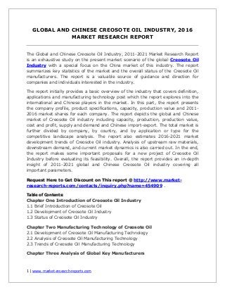 1 | www. market-research-reports.com
GLOBAL AND CHINESE CREOSOTE OIL INDUSTRY, 2016
MARKET RESEARCH REPORT
The Global and Chinese Creosote Oil Industry, 2011-2021 Market Research Report
is an exhaustive study on the present market scenario of the global Creosote Oil
Industry with a special focus on the China market of this industry. The report
summarizes key statistics of the market and the overall status of the Creosote Oil
manufacturers. The report is a valuable source of guidance and direction for
companies and individuals interested in the industry.
The report initially provides a basic overview of the industry that covers definition,
applications and manufacturing technology post which the report explores into the
international and Chinese players in the market. In this part, the report presents
the company profile, product specifications, capacity, production value and 2011-
2016 market shares for each company. The report depicts the global and Chinese
market of Creosote Oil industry including capacity, production, production value,
cost and profit, supply and demand and Chinese import-export. The total market is
further divided by company, by country, and by application or type for the
competitive landscape analysis. The report also estimates 2016-2021 market
development trends of Creosote Oil industry. Analysis of upstream raw materials,
downstream demand, and current market dynamics is also carried out. In the end,
the report makes some important proposals for a new project of Creosote Oil
Industry before evaluating its feasibility. Overall, the report provides an in-depth
insight of 2011-2021 global and Chinese Creosote Oil industry covering all
important parameters.
Request Here to Get Discount on This report @ http://www.market-
research-reports.com/contacts/inquiry.php?name=454909 .
Table of Contents:
Chapter One Introduction of Creosote Oil Industry
1.1 Brief Introduction of Creosote Oil
1.2 Development of Creosote Oil Industry
1.3 Status of Creosote Oil Industry
Chapter Two Manufacturing Technology of Creosote Oil
2.1 Development of Creosote Oil Manufacturing Technology
2.2 Analysis of Creosote Oil Manufacturing Technology
2.3 Trends of Creosote Oil Manufacturing Technology
Chapter Three Analysis of Global Key Manufacturers
 