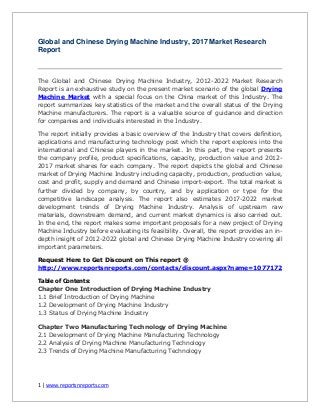 1 | www.reportsnreports.com
Global and Chinese Drying Machine Industry, 2017 Market Research
Report
The Global and Chinese Drying Machine Industry, 2012-2022 Market Research
Report is an exhaustive study on the present market scenario of the global Drying
Machine Market with a special focus on the China market of this Industry. The
report summarizes key statistics of the market and the overall status of the Drying
Machine manufacturers. The report is a valuable source of guidance and direction
for companies and individuals interested in the Industry.
The report initially provides a basic overview of the Industry that covers definition,
applications and manufacturing technology post which the report explores into the
international and Chinese players in the market. In this part, the report presents
the company profile, product specifications, capacity, production value and 2012-
2017 market shares for each company. The report depicts the global and Chinese
market of Drying Machine Industry including capacity, production, production value,
cost and profit, supply and demand and Chinese import-export. The total market is
further divided by company, by country, and by application or type for the
competitive landscape analysis. The report also estimates 2017-2022 market
development trends of Drying Machine Industry. Analysis of upstream raw
materials, downstream demand, and current market dynamics is also carried out.
In the end, the report makes some important proposals for a new project of Drying
Machine Industry before evaluating its feasibility. Overall, the report provides an in-
depth insight of 2012-2022 global and Chinese Drying Machine Industry covering all
important parameters.
Request Here to Get Discount on This report @
http://www.reportsnreports.com/contacts/discount.aspx?name=1077172
Table of Contents:
Chapter One Introduction of Drying Machine Industry
1.1 Brief Introduction of Drying Machine
1.2 Development of Drying Machine Industry
1.3 Status of Drying Machine Industry
Chapter Two Manufacturing Technology of Drying Machine
2.1 Development of Drying Machine Manufacturing Technology
2.2 Analysis of Drying Machine Manufacturing Technology
2.3 Trends of Drying Machine Manufacturing Technology
 