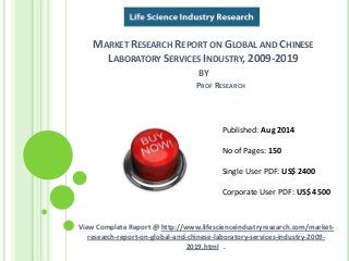 MARKET RESEARCH REPORT ON GLOBAL AND CHINESE 
LABORATORY SERVICES INDUSTRY, 2009-2019 
BY 
PROF RESEARCH 
Published: Aug 2014 
No of Pages: 150 
Single User PDF: US$ 2400 
Corporate User PDF: US$ 4500 
View Complete Report @ http://www.lifescienceindustryresearch.com/market-research- 
report-on-global-and-chinese-laboratory-services-industry-2009- 
2019.html . 
 