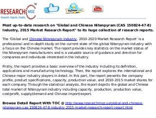 Most up-to-date research on "Global and Chinese Nitenpyram (CAS 150824-47-8)
Industry, 2015 Market Research Report" to its huge collection of research reports.
The 'Global and Chinese Nitenpyram Industry, 2010-2020 Market Research Report' is a
professional and in-depth study on the current state of the global Nitenpyram industry with
a focus on the Chinese market. The report provides key statistics on the market status of
the Nitenpyram manufacturers and is a valuable source of guidance and direction for
companies and individuals interested in the industry.
Firstly, the report provides a basic overview of the industry including its definition,
applications and manufacturing technology. Then, the report explores the international and
Chinese major industry players in detail. In this part, the report presents the company
profile, product specifications, capacity, production value, and 2010-2015 market shares for
each company. Through the statistical analysis, the report depicts the global and Chinese
total market of Nitenpyram industry including capacity, production, production value,
cost/profit, supply/demand and Chinese import/export.
Browse Detail Report With TOC @ http://www.researchmoz.us/global-and-chinese-
nitenpyram-cas-150824-47-8-industry-2015-market-research-report-report.html
 