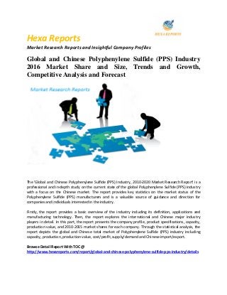 Hexa Reports
Market Research Reports and Insightful Company Profiles
Global and Chinese Polyphenylene Sulfide (PPS) Industry
2016 Market Share and Size, Trends and Growth,
Competitive Analysis and Forecast
The 'Global and Chinese Polyphenylene Sulfide (PPS) Industry, 2010-2020 Market Research Report' is a
professional and in-depth study on the current state of the global Polyphenylene Sulfide (PPS) industry
with a focus on the Chinese market. The report provides key statistics on the market status of the
Polyphenylene Sulfide (PPS) manufacturers and is a valuable source of guidance and direction for
companies and individuals interested in the industry.
Firstly, the report provides a basic overview of the industry including its definition, applications and
manufacturing technology. Then, the report explores the international and Chinese major industry
players in detail. In this part, the report presents the company profile, product specifications, capacity,
production value, and 2010-2015 market shares for each company. Through the statistical analysis, the
report depicts the global and Chinese total market of Polyphenylene Sulfide (PPS) industry including
capacity, production, production value, cost/profit, supply/demand and Chinese import/export.
Browse Detail Report With TOC @
http://www.hexareports.com/report/global-and-chinese-polyphenylene-sulfide-pps-industry/details
 