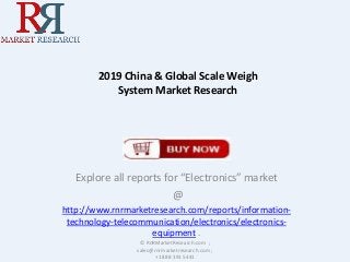 2019 China & Global Scale Weigh System Market Research 
Explore all reports for “Electronics” market 
@ 
http://www.rnrmarketresearch.com/reports/information- technology-telecommunication/electronics/electronics- equipment . 
© RnRMarketResearch.com ; sales@rnrmarketresearch.com ; +1 888 391 5441  