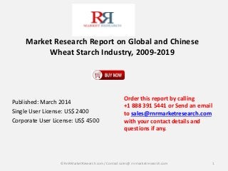 Market Research Report on Global and Chinese 
Wheat Starch Industry, 2009-2019 
Published: March 2014 
Single User License: US$ 2400 
Corporate User License: US$ 4500 
Order this report by calling 
+1 888 391 5441 or Send an email 
to sales@rnrmarketresearch.com 
with your contact details and 
questions if any. 
© RnRMarketResearch com / Contact sales@ rnrmarketresearch.com 1 
 