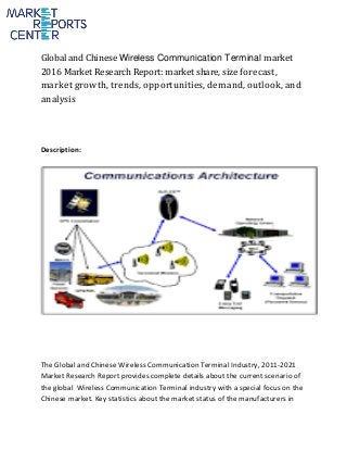 Global and Chinese Wireless Communication Terminal market
2016 Market Research Report: market share, size forecast,
market growth, trends, opportunities, demand, outlook, and
analysis
Description:
The Global and Chinese Wireless Communication Terminal Industry, 2011-2021
Market Research Report provides complete details about the current scenario of
the global Wireless Communication Terminal industry with a special focus on the
Chinese market. Key statistics about the market status of the manufacturers in
 