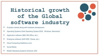 Historical growth
of the Global
software industry
 Evolution started along with hardware development
 Operating Systems (Disk Operating System-DOS, Windows, Macintosh)
 Application software (IBM, MS Office, etc.)
 Enterprise software (SAP-ERP, Oracle, etc.)
 Cloud Computing (Saleforce.com)
 Social Media
 Mobile Operating Systems (Android, iOS)
v
b
 