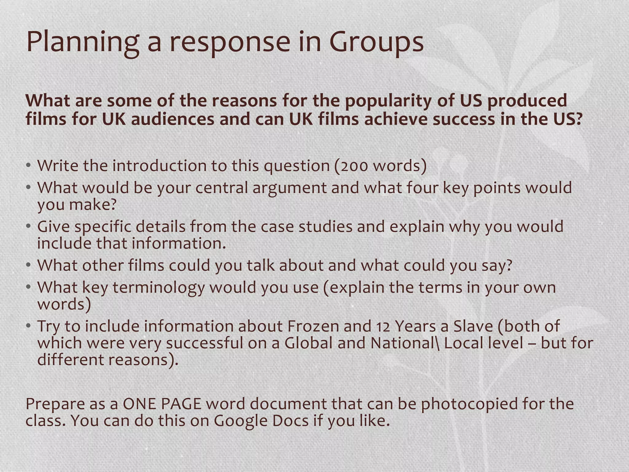 Planning a response in Groups
What are some of the reasons for the popularity of US produced
films for UK audiences and can UK films achieve success in the US?
• Write the introduction to this question (200 words)
• What would be your central argument and what four key points would
you make?
• Give specific details from the case studies and explain why you would
include that information.
• What other films could you talk about and what could you say?
• What key terminology would you use (explain the terms in your own
words)
• Try to include information about Frozen and 12 Years a Slave (both of
which were very successful on a Global and National Local level – but for
different reasons).
Prepare as a ONE PAGE word document that can be photocopied for the
class. You can do this on Google Docs if you like.
 