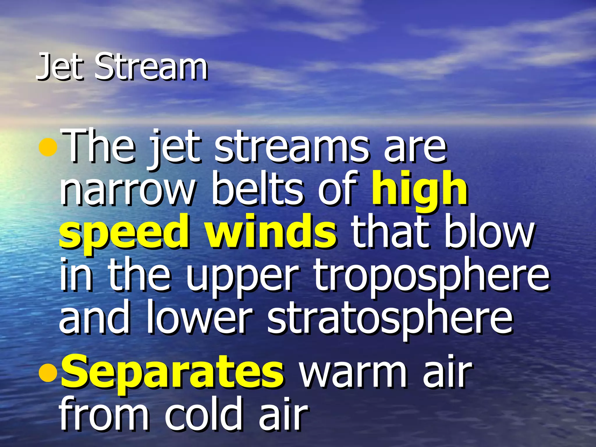 Jet Stream

•The jet streams are
 narrow belts of high
 speed winds that blow
 in the upper troposphere
 and lower stratosphere
•Separates warm air
 from cold air
 
