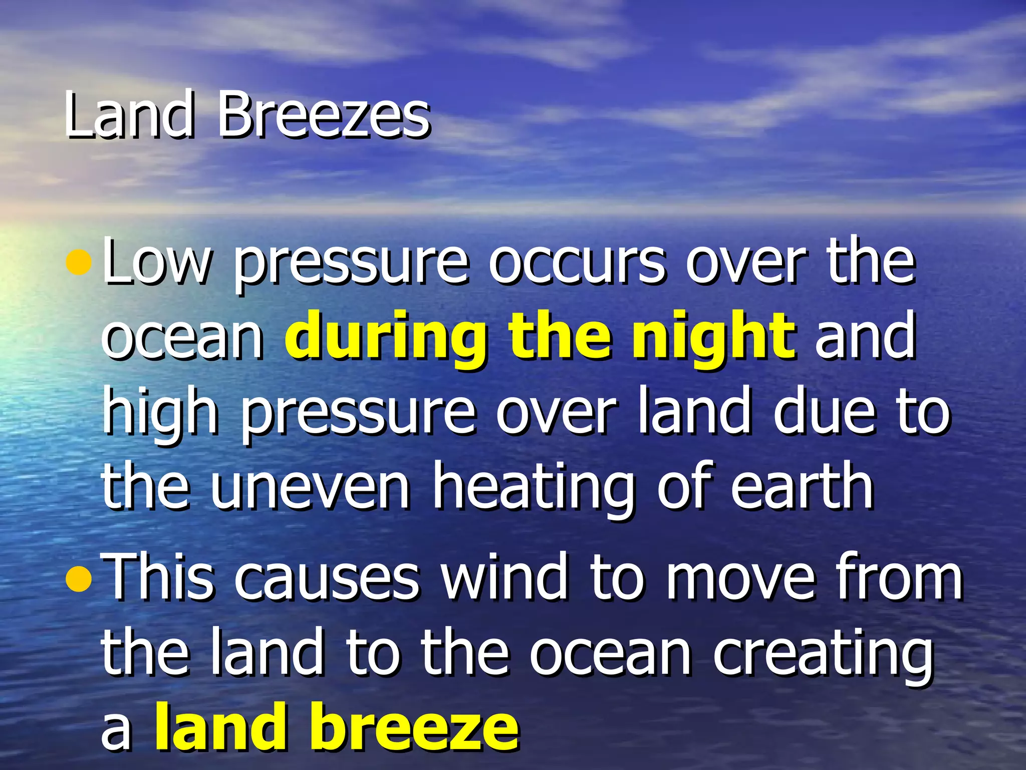 Land Breezes

• Low pressure occurs over the
  ocean during the night and
  high pressure over land due to
  the uneven heating of earth
• This causes wind to move from
  the land to the ocean creating
  a land breeze
 