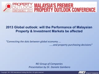 2013 Global outlook: will the Performance of Malaysian
      Property & Investment Markets be affected


“Connecting the dots between global economy ….
                                     ……and property purchasing decisions”




                         REI Group of Companies
                   Presentation by Dr. Daniele Gambero
 