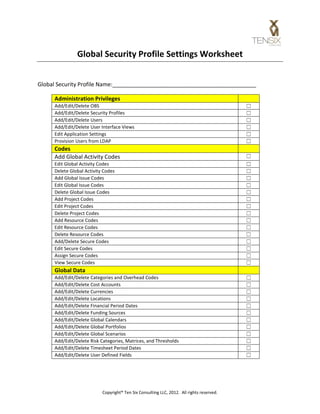 Global Security Profile Settings Worksheet


Global Security Profile Name:______________________________________________

     Administration Privileges
     Add/Edit/Delete OBS                                                                   ☐
     Add/Edit/Delete Security Profiles                                                     ☐
     Add/Edit/Delete Users                                                                 ☐
     Add/Edit/Delete User Interface Views                                                  ☐
     Edit Application Settings                                                             ☐
     Provision Users from LDAP                                                             ☐
     Codes
     Add Global Activity Codes                                                             ☐
     Edit Global Activity Codes                                                            ☐
     Delete Global Activity Codes                                                          ☐
     Add Global Issue Codes                                                                ☐
     Edit Global Issue Codes                                                               ☐
     Delete Global Issue Codes                                                             ☐
     Add Project Codes                                                                     ☐
     Edit Project Codes                                                                    ☐
     Delete Project Codes                                                                  ☐
     Add Resource Codes                                                                    ☐
     Edit Resource Codes                                                                   ☐
     Delete Resource Codes                                                                 ☐
     Add/Delete Secure Codes                                                               ☐
     Edit Secure Codes                                                                     ☐
     Assign Secure Codes                                                                   ☐
     View Secure Codes                                                                     ☐
     Global Data
     Add/Edit/Delete Categories and Overhead Codes                                         ☐
     Add/Edit/Delete Cost Accounts                                                         ☐
     Add/Edit/Delete Currencies                                                            ☐
     Add/Edit/Delete Locations                                                             ☐
     Add/Edit/Delete Financial Period Dates                                                ☐
     Add/Edit/Delete Funding Sources                                                       ☐
     Add/Edit/Delete Global Calendars                                                      ☐
     Add/Edit/Delete Global Portfolios                                                     ☐
     Add/Edit/Delete Global Scenarios                                                      ☐
     Add/Edit/Delete Risk Categories, Matrices, and Thresholds                             ☐
     Add/Edit/Delete Timesheet Period Dates                                                ☐
     Add/Edit/Delete User Defined Fields                                                   ☐


                           Copyright® Ten Six Consulting LLC, 2012. All rights reserved.
 