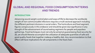 GLOBAL AND REGIONAL FOOD CONSUMPTION PATTERNS
ANDTRENDS
INTRODUCTION
Advancing sound weight control plans and ways of life to decrease the worldwide
weight of non-communicable infections requires a multi sectoral approach including
the different pertinent divisions in social orders.The horticulture and food segment
figures conspicuously in this endeavor and should be given due significance in any
thought of the advancement of sound eating regimens for people and populace
gatherings. Food techniques must not only be aimed at guaranteeing food security for
all, yet should likewise accomplish the utilization of adequate quantities of safe and
good quality foods that together makeup a healthy diet. Any recommendation to that
effect will have implications for all components in the food chain.
 