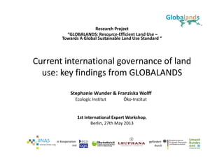 gefördert 
durch
in Kooperation 
mit
Current international governance of land 
use: key findings from GLOBALANDS
Research Project
“GLOBALANDS: Resource‐Efficient Land Use –
Towards A Global Sustainable Land Use Standard “
1st International Expert Workshop,
Berlin, 27th May 2013
Stephanie Wunder & Franziska Wolff
Ecologic Institut Öko‐Institut
 