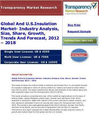 REPORT DESCRIPTION
Global And U.S.Insulation Market- Industry Analysis, Size, Share, Growth, Trends
And Forecast, 2012 – 2018
This report analyzes the market trends to estimate and forecast the U.S. and global demand
for insulation materials in terms of volume (million sq. meters) and revenue (USD million)
from 2010 to 2018. The report examines the drivers and restraints of the market along with
their expected impact over the forecast period (2012 to 2018).
This report provides a comprehensive view of the market by segmenting it on the basis of
product types, namely fiberglass, plastic foam, mineral wool and others. Each of the
segments is analyzed in depth with respect to the current and future market scenario, and
their demand is estimated in terms of revenue and volume for the period from 2012 to
2018. The market is also segregated geographically (North America, Europe, Asia Pacific,
and Rest of the World), and on the basis of application (only for the U.S. market).
Furthermore, this report analyzes the market attractiveness of each product in terms of
growth and market share for both global and the U.S. market.
Transparency Market Research
Global And U.S.Insulation
Market- Industry Analysis,
Size, Share, Growth,
Trends And Forecast, 2012
– 2018
Single User License: US $ 4595
Multi User License: US $ 7595
Corporate User License: US $ 10595
Buy Now
Request Sample
Published Date: MAY 2013
81 Pages Report
 