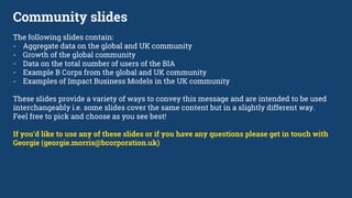 Community slides
The following slides contain:
- Aggregate data on the global and UK community
- Growth of the global community
- Data on the total number of users of the BIA
- Example B Corps from the global and UK community
- Examples of Impact Business Models in the UK community
These slides provide a variety of ways to convey this message and are intended to be used
interchangeably i.e. some slides cover the same content but in a slightly different way.
Feel free to pick and choose as you see best!
If you’d like to use any of these slides or if you have any questions please get in touch with
Georgie (georgie.morris@bcorporation.uk)
 