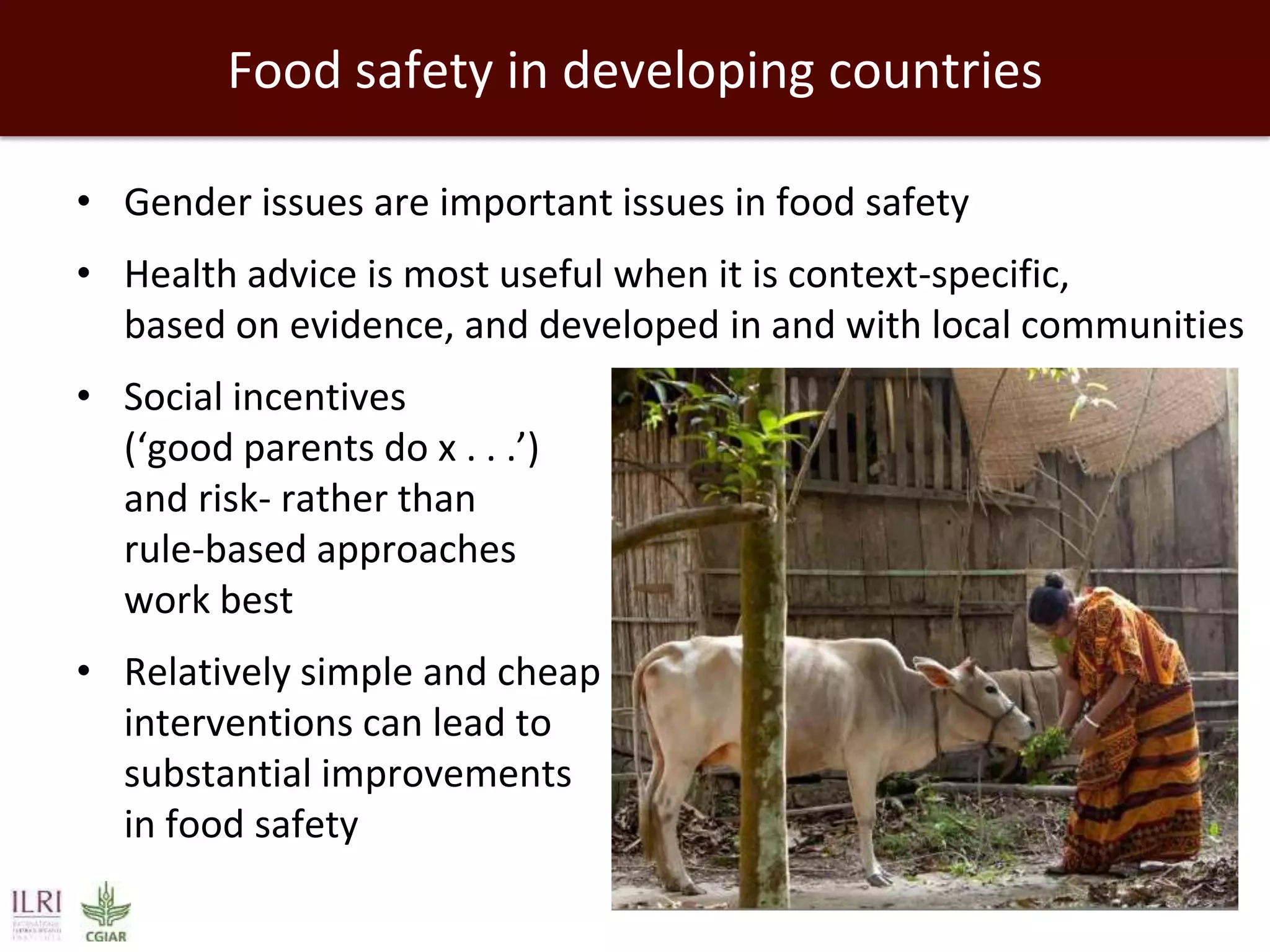 Food safety in developing countries
• Gender issues are important issues in food safety
• Health advice is most useful when it is context-specific,
based on evidence, and developed in and with local communities
• Social incentives
(‘good parents do x . . .’)
and risk- rather than
rule-based approaches
work best
• Relatively simple and cheap
interventions can lead to
substantial improvements
in food safety

 