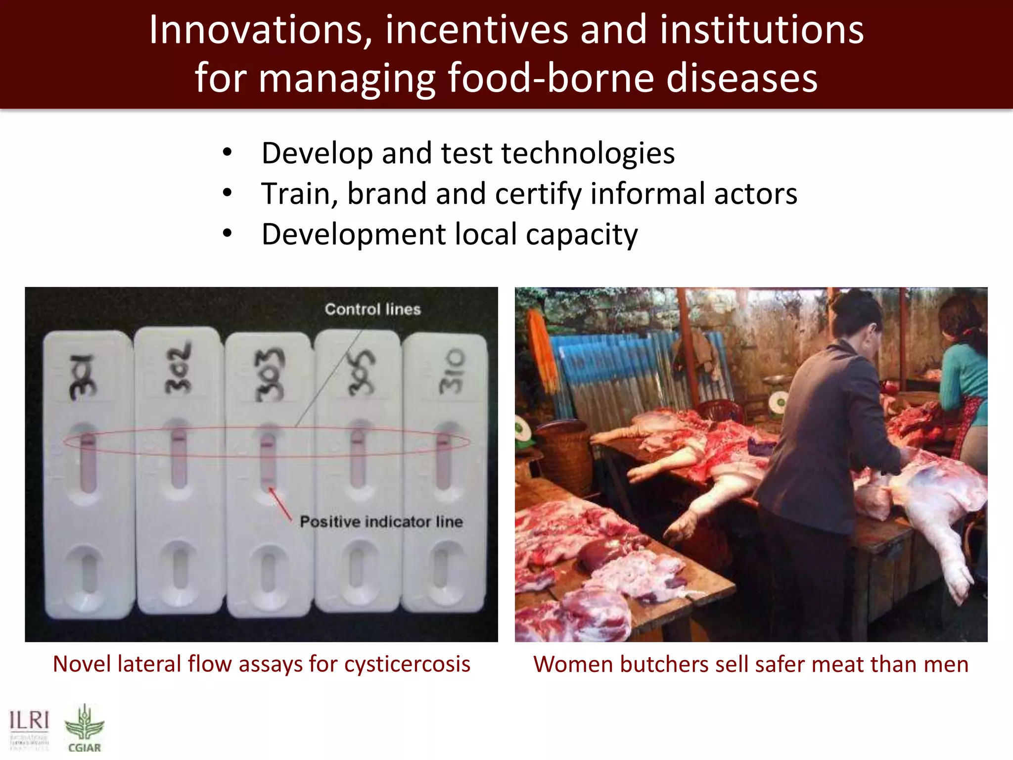 Innovations, incentives and institutions
for managing food-borne diseases
• Develop and test technologies
• Train, brand and certify informal actors
• Development local capacity

Novel lateral flow assays for cysticercosis

Women butchers sell safer meat than men

 