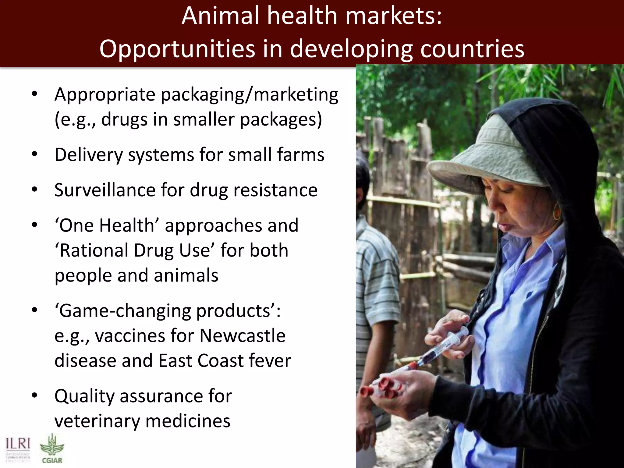 Animal health markets:
Opportunities in developing countries
• Appropriate packaging/marketing
(e.g., drugs in smaller packages)

• Delivery systems for small farms
• Surveillance for drug resistance
• ‘One Health’ approaches and
‘Rational Drug Use’ for both
people and animals
• ‘Game-changing products’:
e.g., vaccines for Newcastle
disease and East Coast fever
• Quality assurance for
veterinary medicines

 