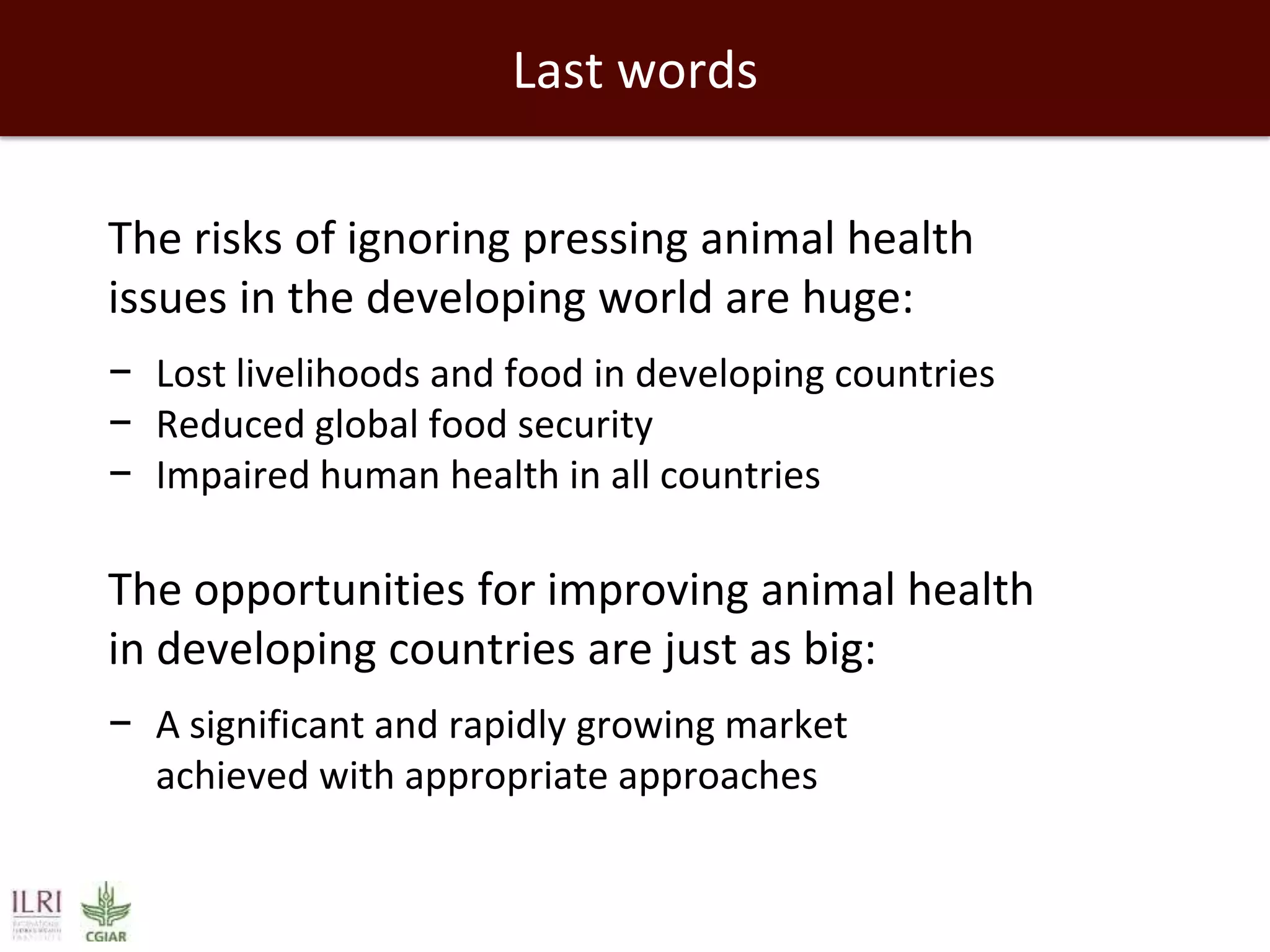 Last words
The risks of ignoring pressing animal health
issues in the developing world are huge:
− Lost livelihoods and food in developing countries
− Reduced global food security
− Impaired human health in all countries

The opportunities for improving animal health
in developing countries are just as big:
− A significant and rapidly growing market
achieved with appropriate approaches

 
