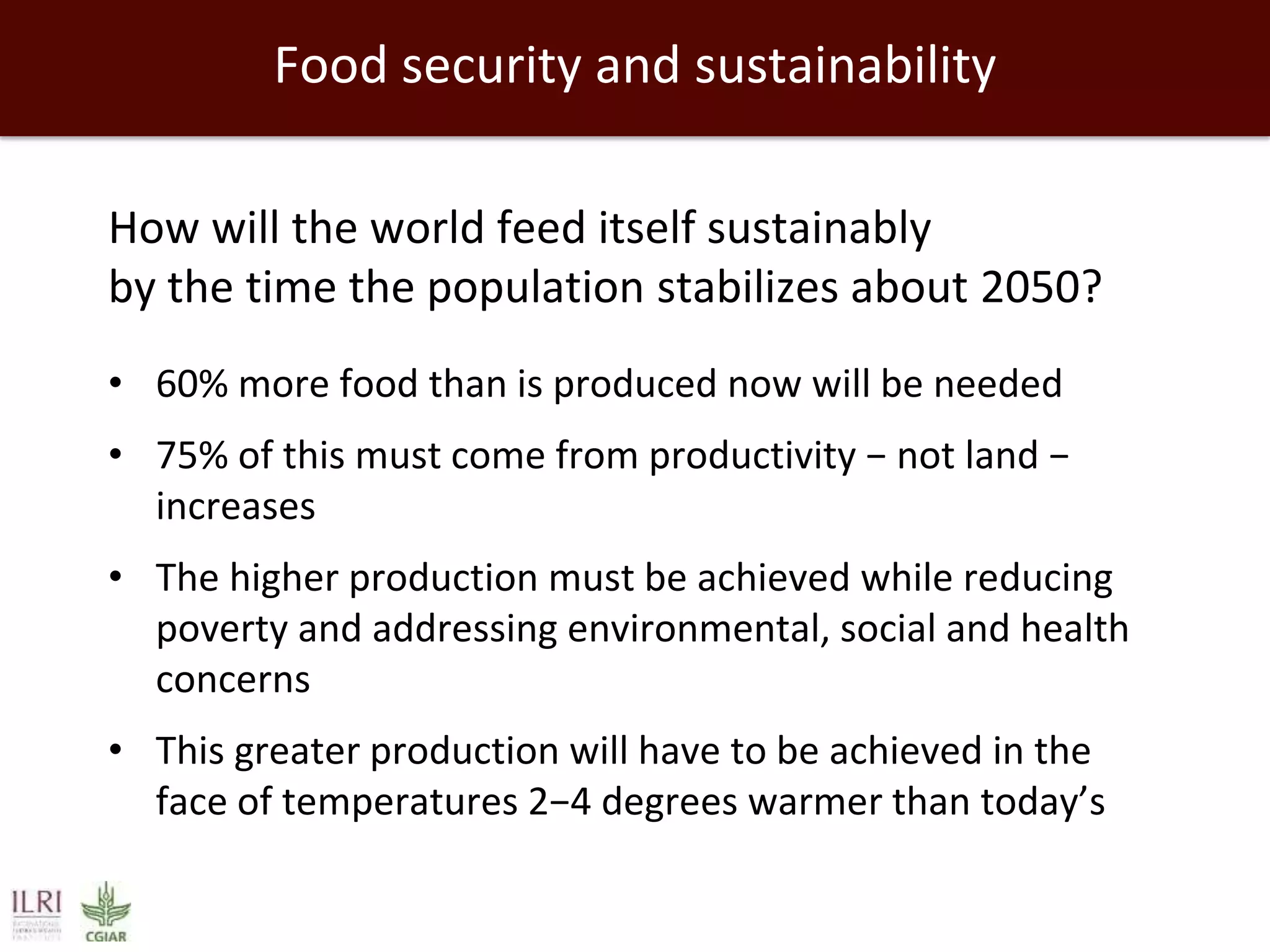 Food security and sustainability
How will the world feed itself sustainably
by the time the population stabilizes about 2050?
• 60% more food than is produced now will be needed
• 75% of this must come from productivity − not land −
increases
• The higher production must be achieved while reducing
poverty and addressing environmental, social and health
concerns

• This greater production will have to be achieved in the
face of temperatures 2−4 degrees warmer than today’s

 