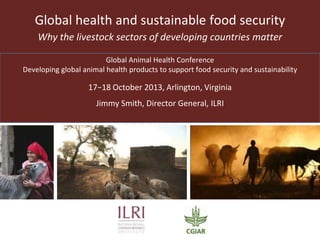 Global health and sustainable food security
Why the livestock sectors of developing countries matter
Global Animal Health Conference
Developing global animal health products to support food security and sustainability

Arlington, Virginia, 17-18 October 2013
Jimmy Smith, Director General, ILRI

 