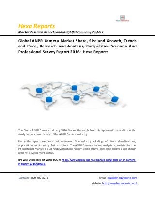 Hexa Reports
Market Research Reports and Insightful Company Profiles
Contact: 1-800-489-3075 Email : sales@hexareports.com
Website: http://www.hexareports.com/
Global ANPR Camera Market Share, Size and Growth, Trends
and Price, Research and Analysis, Competitive Scenario And
Professional Survey Report 2016 : Hexa Reports
The Global ANPR Camera Industry 2016 Market Research Report is a professional and in-depth
study on the current state of the ANPR Camera industry.
Firstly, the report provides a basic overview of the industry including definitions, classifications,
applications and industry chain structure. The ANPR Camera market analysis is provided for the
international market including development history, competitive landscape analysis, and major
regions' development status.
Browse Detail Report With TOC @ http://www.hexareports.com/report/global-anpr-camera-
industry-2016/details
 