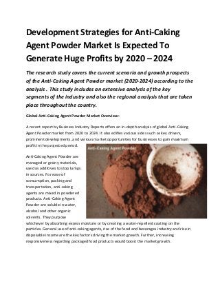 Development Strategies for Anti-Caking
Agent Powder Market Is Expected To
Generate Huge Profits by 2020 – 2024
The research study covers the current scenario and growth prospects
of the Anti-Caking Agent Powder market (2020-2024) according to the
analysis . This study includes an extensive analysis of the key
segments of the industry and also the regional analysis that are taken
place throughout the country.
Global Anti-Caking Agent Powder Market Overview:
A recent report by Business Industry Reports offers an in-depth analysis of global Anti-Caking
Agent Powder market from 2020 to 2024. It also edifies various sides such as key drivers,
prominent developments, and various market opportunities for businesses to gain maximum
profit in the projected period.
Anti-Caking Agent Powder are
managed or grainy materials,
used as additives to stop lumps
in sources. For ease of
consumption, packing and
transportation, anti-caking
agents are mixed in powdered
products. Anti-Caking Agent
Powder are soluble in water,
alcohol and other organic
solvents. They purpose
whichever by absorbing excess moisture or by creating a water-repellent coating on the
particles. General use of anti-caking agents, rise of the food and beverages industry and rise in
disposable income are the key factors driving the market growth. Further, increasing
responsiveness regarding packaged food products would boost the market growth.
 