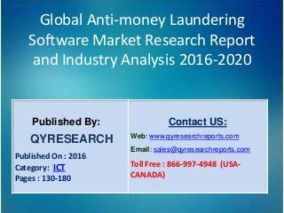 Global Anti-money Laundering
Software Market Research Report
and Industry Analysis 2016-2020
Published By:
QYRESEARCH
Published On : 2016
Category: ICT
Pages : 130-180
Contact US:
Web: www.qyresearchreports.com
Email: sales@qyresearchreports.com
Toll Free : 866-997-4948 (USA-
CANADA)
 