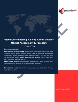 Published: April, 2016
Global Anti-Snoring & Sleep Apnea Devices
Market Assessment & Forecast:
2016-2020
Segments Assessed:
Anti-Snoring Devices: Nasal – Nasal Strips, Nasal Vents, Nasal Clips, Nasal
Expiratory Positive Airway Pressure (EPAP). Oral – Mandibular Advancement
Device (MAD), Tongue Retaining/Tongue Stabilizing Device (TSD/TRD) and Other
Oral Anti-Snoring Devices. Other Anti-Snoring Devices – Chin Straps, Anti-
Snore Electronics, Positional Devices
Sleep Apnea Devices: Positive Airway Pressure (PAP), Masks & Tubing, Non-
Invasive Ventilators, Adaptive Servo-Ventilators and Humidifiers
Geographies Assessed: North America, Europe, Asia-Pacific, Latin America,
Middle-East and Africa.
 