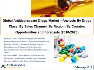 Global Antidepressant Drugs Market – Analysis By Drugs
Class, By Sales Channel, By Region, By Country:
Opportunities and Forecasts (2018-2023)
• By Drugs Class - Tricyclic Antidepressants, Selective
Serotonin Reuptake Inhibitors, Selective -Norepinephrine
Reuptake Inhibitors, Monoamine Oxidase Inhibitors ,
Benzodiazepines. Antipsychotics, Novel Agents
• By Sales Channel - Hospital & Clinics, Retail Pharmacies,
Others
• By Region- APAC , North America, Europe and RoW
• By Country - United States, Canada, United Kingdom,
Germany, , China, India, Japan, Brazil, South Arabia
February 2018
 