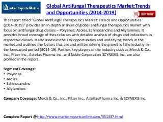 Complete Report @ http://www.marketreportsonline.com/351337.html
Global Antifungal Therapeutics Market:Trends
and Opportunities (2014-2019)
The report titled “Global Antifungal Therapeutics Market: Trends and Opportunities
(2014-2019)” provides an in-depth analysis of global antifungal therapeutics market with
focus on antifungal drug classes – Polyenes, Azoles, Echinocandins and Allylamines. It
provides broad coverage of these classes with detailed analysis of drugs and indications in
respective classes. It also assesses the key opportunities and underlying trends in the
market and outlines the factors that are and will be driving the growth of the industry in
the forecasted period (2014-19). Further, key players of the industry such as Merck & Co.,
Inc., Pfizer Inc., Astellas Pharma Inc. and Noble Corporation SCYNEXIS, Inc. are also
profiled in the report.
Segment Coverage:
• Polyenes
• Azoles
• Echinocandins
• Allylamines
Company Coverage: Merck & Co., Inc., Pfizer Inc., Astellas Pharma Inc. & SCYNEXIS Inc.
 