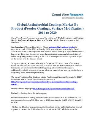 Global Antimicrobial Coatings Market By
Product (Powder Coatings, Surface Modification)
2014 to 2020
GrandViewResearch.com has announced the addition of "Global Antimicrobial Coatings
Market Analysis And Segment Forecasts To 2020" Market Research report to their
Database.
San Francisco, CA, April 04, 2014 -- Global antimicrobial coatings market is
expected to reach USD 4,520.3 million by 2020, according to a new study by Grand
View Research Inc. Growing demand for medical device coatings is expected to remain a
key market driver over the next six years. In addition increasing market penetration of
indoor air quality products, mainly in the U.S. is also expected to have a positive impact
on the market over the forecast period.
Stringent regulatory scenario, primarily in Europe and U.S. on account of increasing
health concerns and the issues and costs associated with product registration is expected
to remain a key challenge for the industry participants over the next six years.
Additionally, volatile prices of silver and other raw materials are also expected to have a
dampening effect on market profitability.
The report “Antimicrobial Coatings Market Analysis And Segment Forecasts To 2020,”
is available now to Grand View Research customers at
http://www.grandviewresearch.com/industry-analysis/antimicrobial-coatings-
market
Inquiry Before Buying @http://www.grandviewresearch.com/inquiry/328
Further key findings from the study suggest:
• Global antimicrobial coating market volume was estimated at 310.3 kilo tons in 2013
and is expected to reach 589.8 kilo tons by 2020, growing at a CAGR of 9.8% from 2014
to 2020.
• Surface modification coatings dominated the global market and as the leading product
segment, accounted for 53.9% of total market volume in 2013. Global revenue for
 